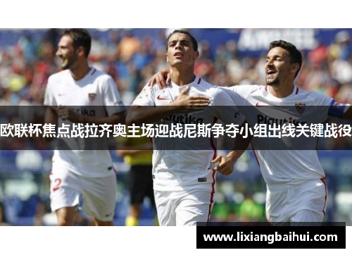 欧联杯焦点战拉齐奥主场迎战尼斯争夺小组出线关键战役